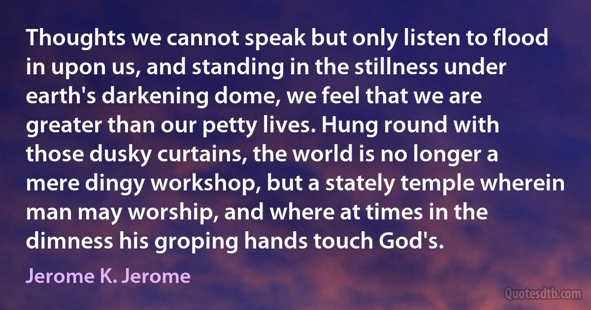 Thoughts we cannot speak but only listen to flood in upon us, and standing in the stillness under earth's darkening dome, we feel that we are greater than our petty lives. Hung round with those dusky curtains, the world is no longer a mere dingy workshop, but a stately temple wherein man may worship, and where at times in the dimness his groping hands touch God's. (Jerome K. Jerome)