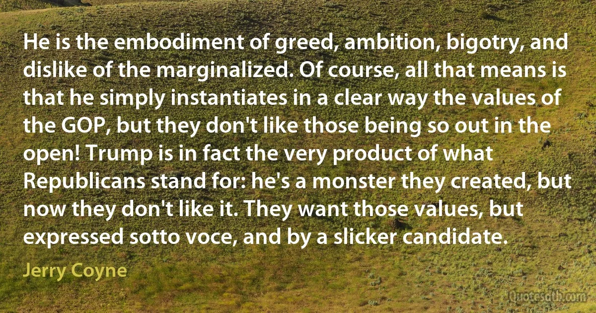 He is the embodiment of greed, ambition, bigotry, and dislike of the marginalized. Of course, all that means is that he simply instantiates in a clear way the values of the GOP, but they don't like those being so out in the open! Trump is in fact the very product of what Republicans stand for: he's a monster they created, but now they don't like it. They want those values, but expressed sotto voce, and by a slicker candidate. (Jerry Coyne)