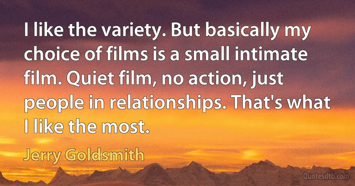 I like the variety. But basically my choice of films is a small intimate film. Quiet film, no action, just people in relationships. That's what I like the most. (Jerry Goldsmith)