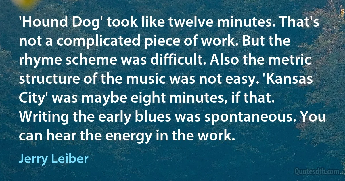 'Hound Dog' took like twelve minutes. That's not a complicated piece of work. But the rhyme scheme was difficult. Also the metric structure of the music was not easy. 'Kansas City' was maybe eight minutes, if that. Writing the early blues was spontaneous. You can hear the energy in the work. (Jerry Leiber)