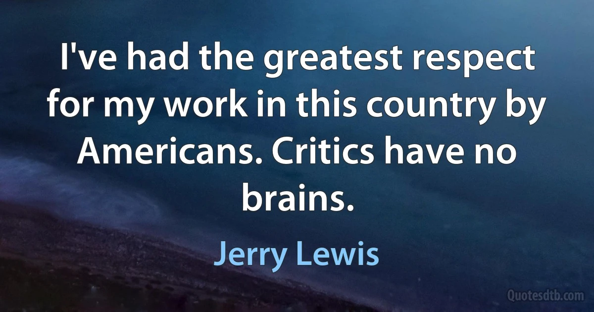 I've had the greatest respect for my work in this country by Americans. Critics have no brains. (Jerry Lewis)