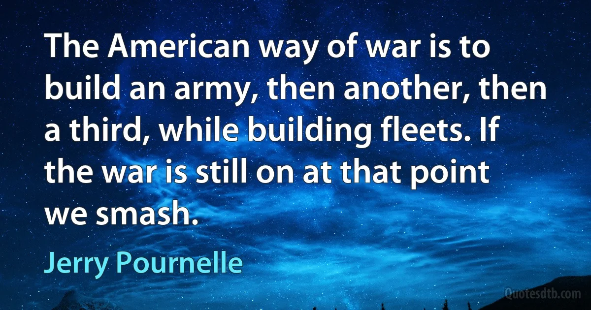 The American way of war is to build an army, then another, then a third, while building fleets. If the war is still on at that point we smash. (Jerry Pournelle)