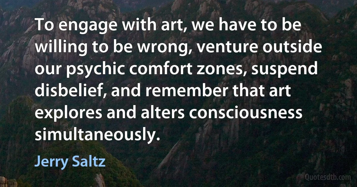 To engage with art, we have to be willing to be wrong, venture outside our psychic comfort zones, suspend disbelief, and remember that art explores and alters consciousness simultaneously. (Jerry Saltz)