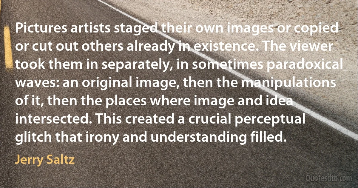 Pictures artists staged their own images or copied or cut out others already in existence. The viewer took them in separately, in sometimes paradoxical waves: an original image, then the manipulations of it, then the places where image and idea intersected. This created a crucial perceptual glitch that irony and understanding filled. (Jerry Saltz)