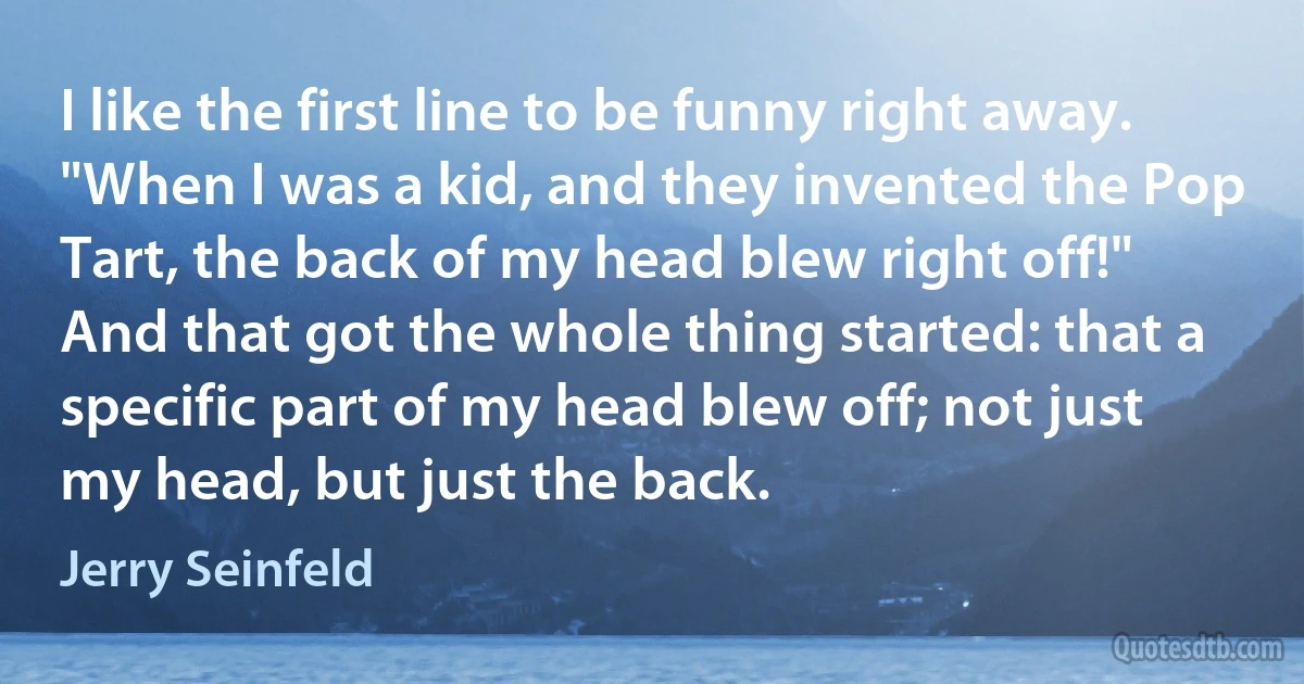 I like the first line to be funny right away. "When I was a kid, and they invented the Pop Tart, the back of my head blew right off!" And that got the whole thing started: that a specific part of my head blew off; not just my head, but just the back. (Jerry Seinfeld)