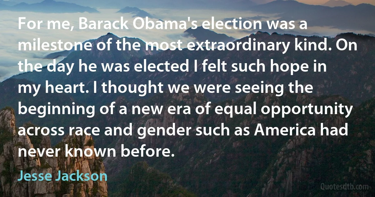 For me, Barack Obama's election was a milestone of the most extraordinary kind. On the day he was elected I felt such hope in my heart. I thought we were seeing the beginning of a new era of equal opportunity across race and gender such as America had never known before. (Jesse Jackson)