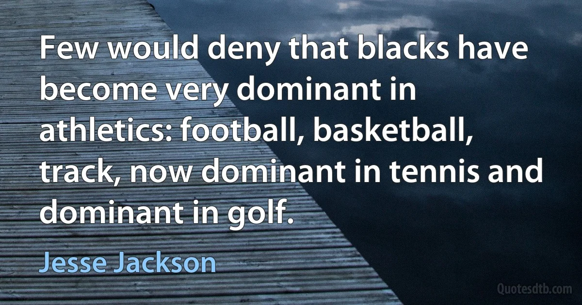 Few would deny that blacks have become very dominant in athletics: football, basketball, track, now dominant in tennis and dominant in golf. (Jesse Jackson)