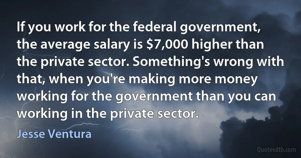 If you work for the federal government, the average salary is $7,000 higher than the private sector. Something's wrong with that, when you're making more money working for the government than you can working in the private sector. (Jesse Ventura)