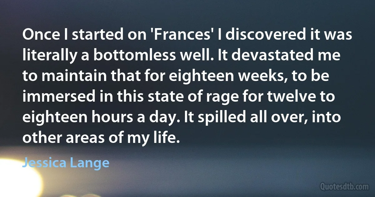 Once I started on 'Frances' I discovered it was literally a bottomless well. It devastated me to maintain that for eighteen weeks, to be immersed in this state of rage for twelve to eighteen hours a day. It spilled all over, into other areas of my life. (Jessica Lange)