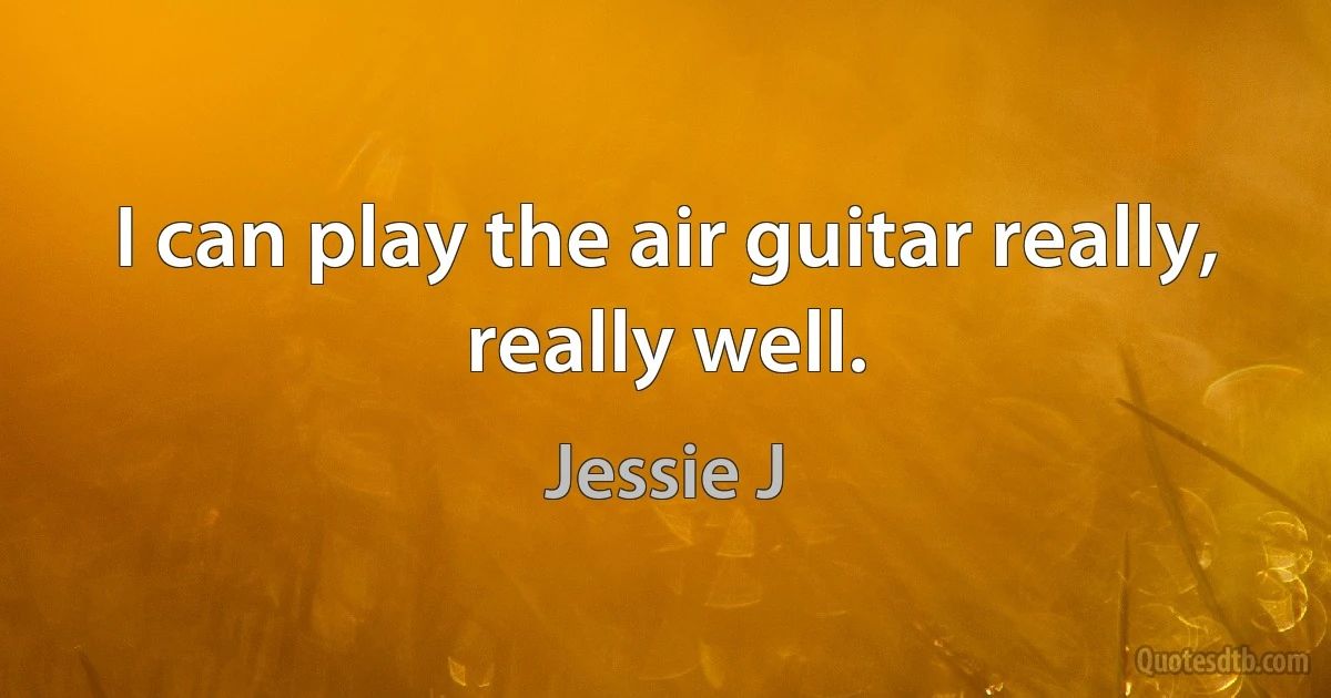 I can play the air guitar really, really well. (Jessie J)