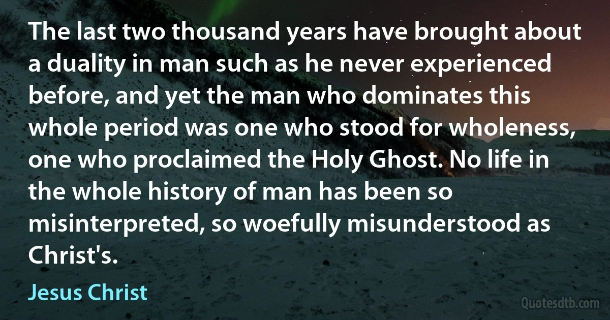 The last two thousand years have brought about a duality in man such as he never experienced before, and yet the man who dominates this whole period was one who stood for wholeness, one who proclaimed the Holy Ghost. No life in the whole history of man has been so misinterpreted, so woefully misunderstood as Christ's. (Jesus Christ)