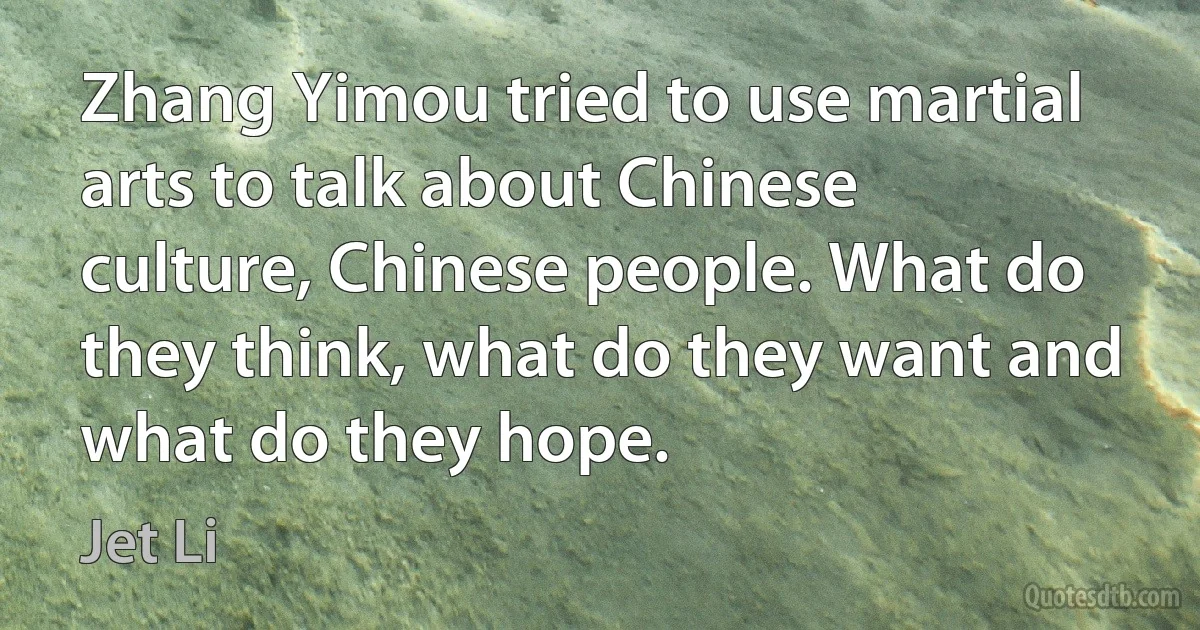 Zhang Yimou tried to use martial arts to talk about Chinese culture, Chinese people. What do they think, what do they want and what do they hope. (Jet Li)