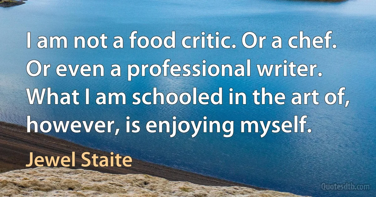 I am not a food critic. Or a chef. Or even a professional writer. What I am schooled in the art of, however, is enjoying myself. (Jewel Staite)