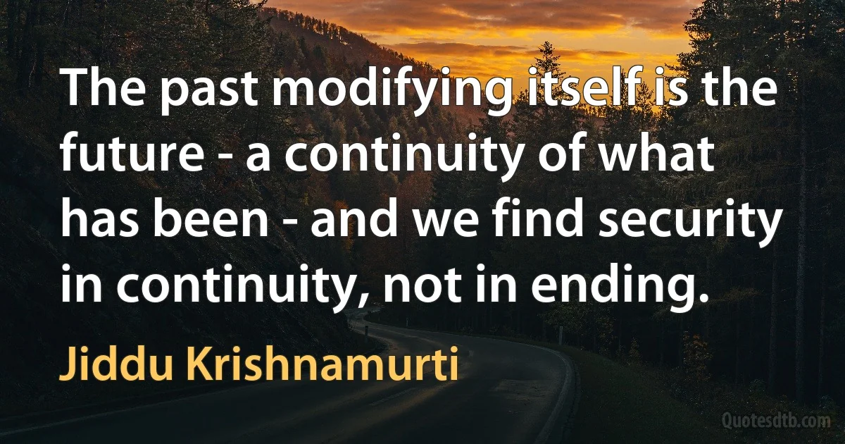 The past modifying itself is the future - a continuity of what has been - and we find security in continuity, not in ending. (Jiddu Krishnamurti)