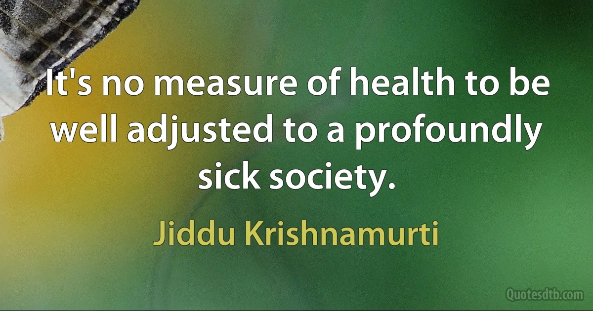 It's no measure of health to be well adjusted to a profoundly sick society. (Jiddu Krishnamurti)