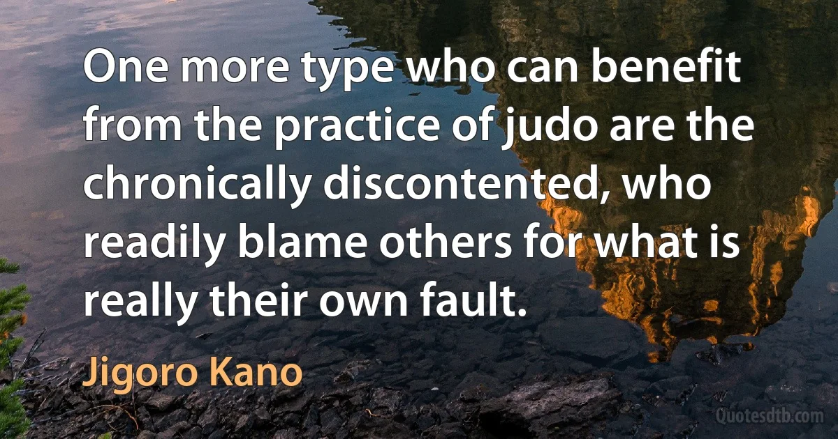 One more type who can benefit from the practice of judo are the chronically discontented, who readily blame others for what is really their own fault. (Jigoro Kano)