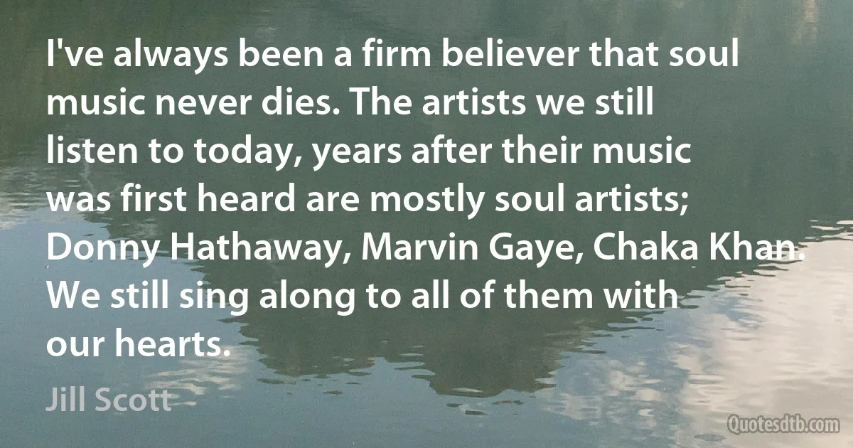 I've always been a firm believer that soul music never dies. The artists we still listen to today, years after their music was first heard are mostly soul artists; Donny Hathaway, Marvin Gaye, Chaka Khan. We still sing along to all of them with our hearts. (Jill Scott)