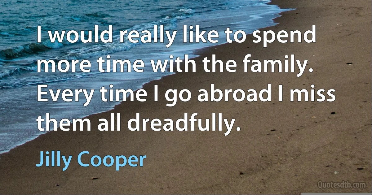 I would really like to spend more time with the family. Every time I go abroad I miss them all dreadfully. (Jilly Cooper)