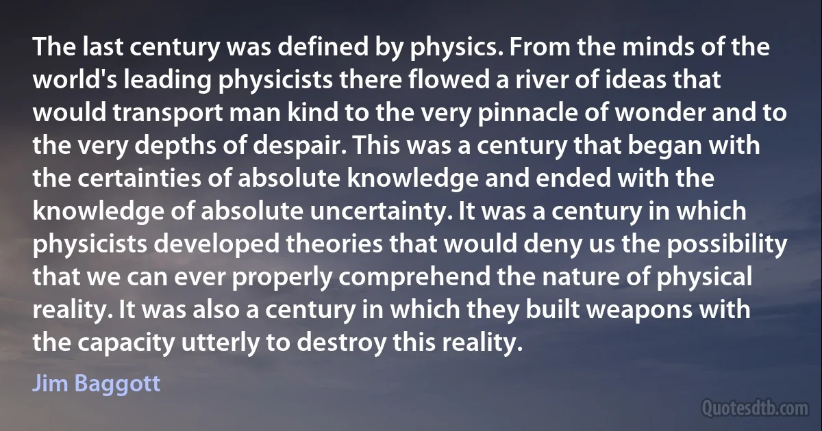 The last century was defined by physics. From the minds of the world's leading physicists there flowed a river of ideas that would transport man kind to the very pinnacle of wonder and to the very depths of despair. This was a century that began with the certainties of absolute knowledge and ended with the knowledge of absolute uncertainty. It was a century in which physicists developed theories that would deny us the possibility that we can ever properly comprehend the nature of physical reality. It was also a century in which they built weapons with the capacity utterly to destroy this reality. (Jim Baggott)