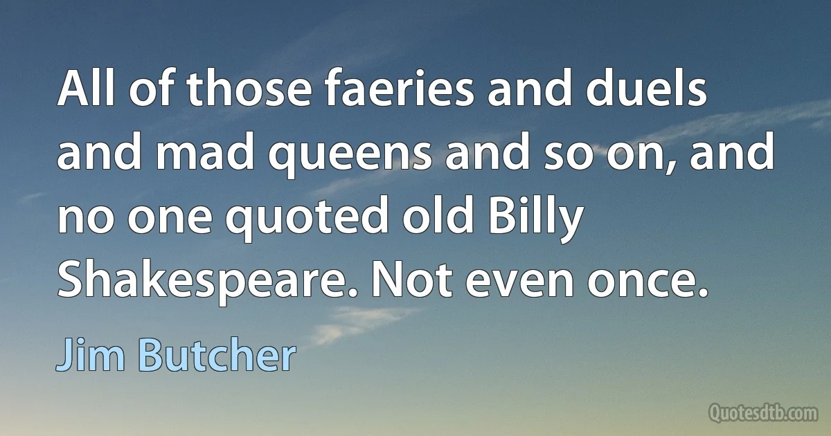 All of those faeries and duels and mad queens and so on, and no one quoted old Billy Shakespeare. Not even once. (Jim Butcher)