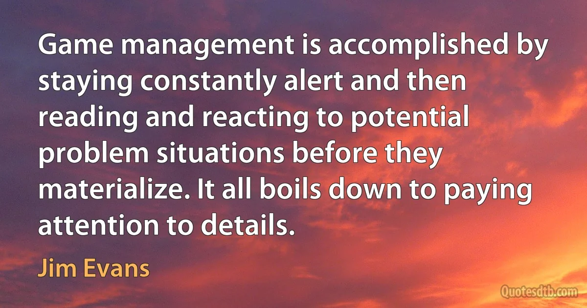 Game management is accomplished by staying constantly alert and then reading and reacting to potential problem situations before they materialize. It all boils down to paying attention to details. (Jim Evans)