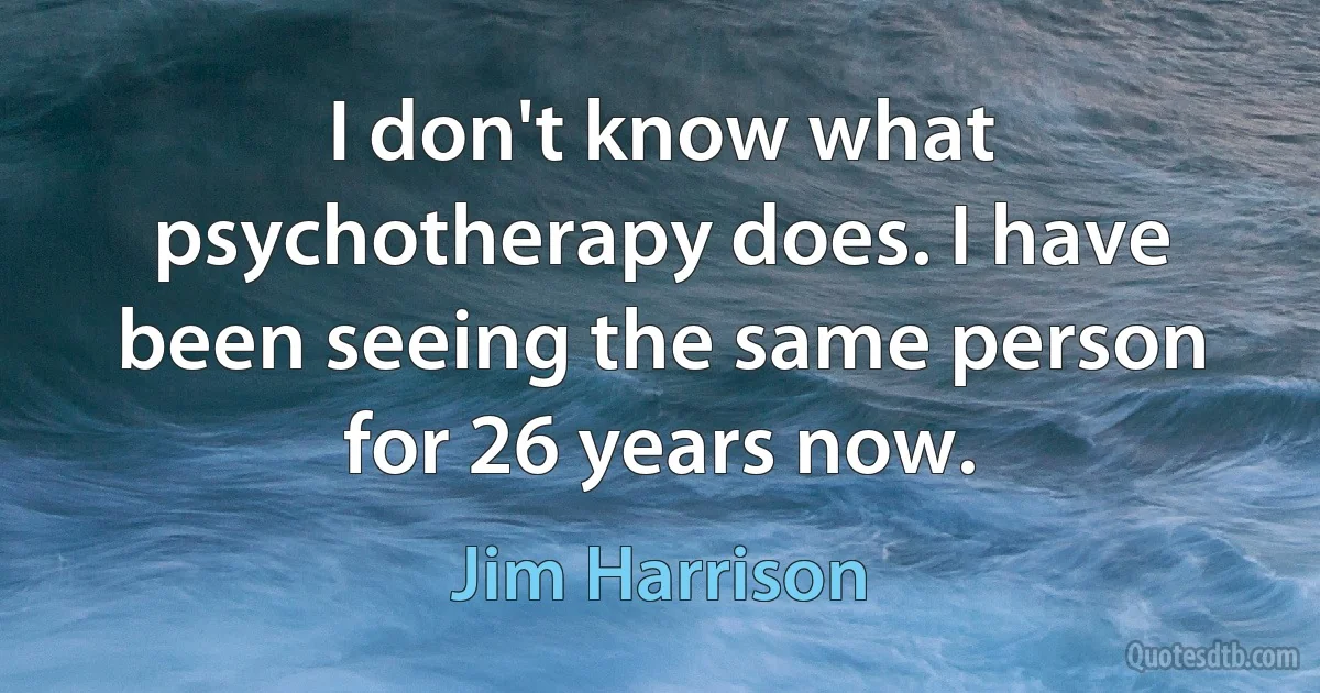 I don't know what psychotherapy does. I have been seeing the same person for 26 years now. (Jim Harrison)