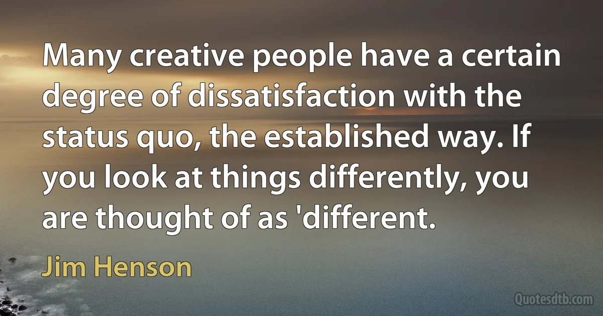 Many creative people have a certain degree of dissatisfaction with the status quo, the established way. If you look at things differently, you are thought of as 'different. (Jim Henson)