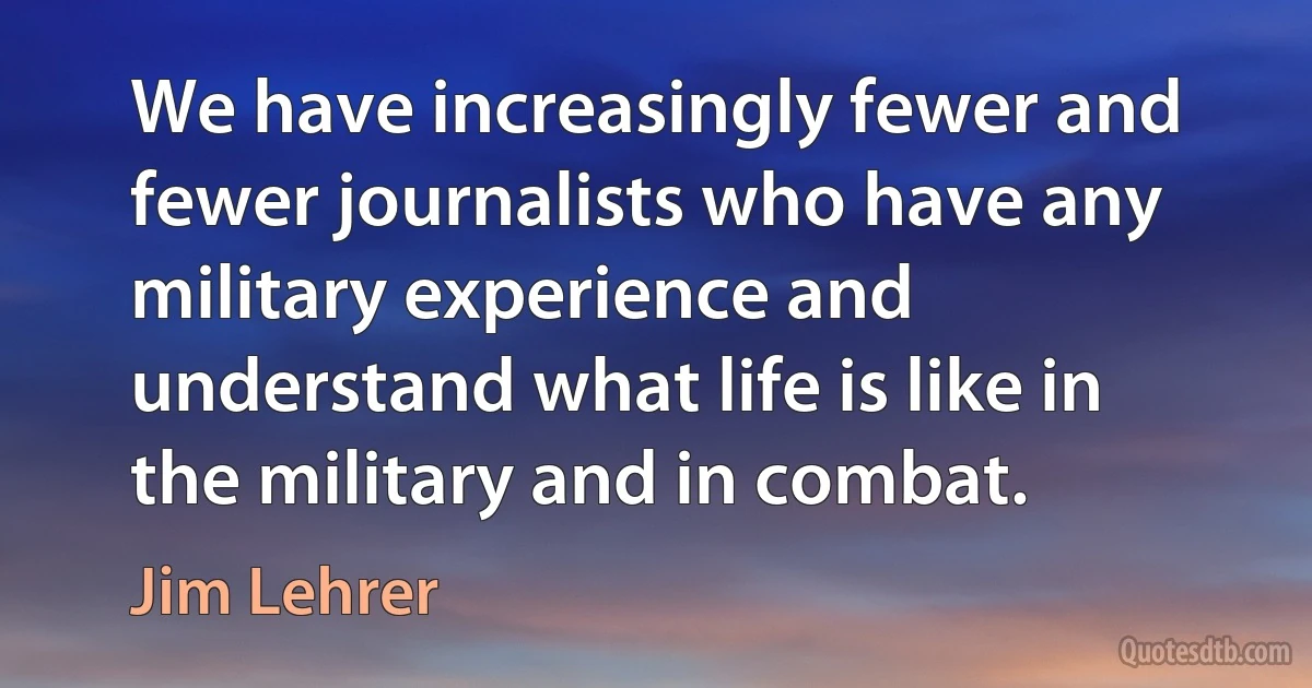 We have increasingly fewer and fewer journalists who have any military experience and understand what life is like in the military and in combat. (Jim Lehrer)