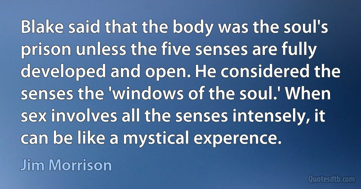 Blake said that the body was the soul's prison unless the five senses are fully developed and open. He considered the senses the 'windows of the soul.' When sex involves all the senses intensely, it can be like a mystical experence. (Jim Morrison)