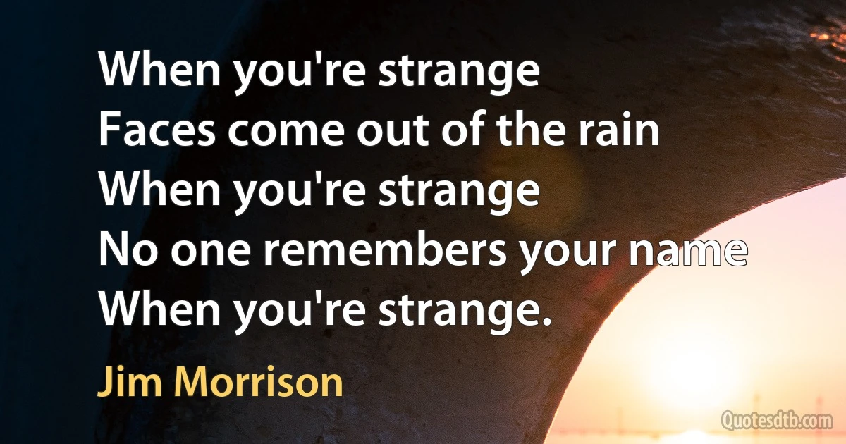 When you're strange
Faces come out of the rain
When you're strange
No one remembers your name
When you're strange. (Jim Morrison)