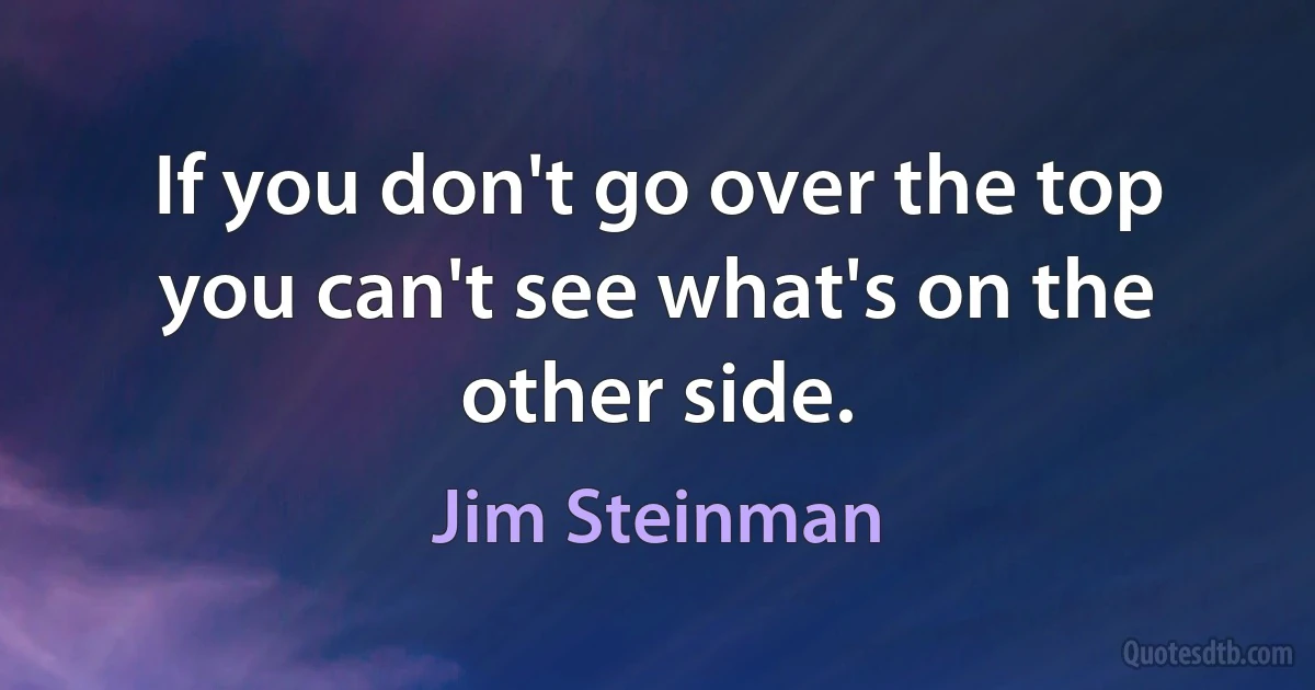 If you don't go over the top you can't see what's on the other side. (Jim Steinman)