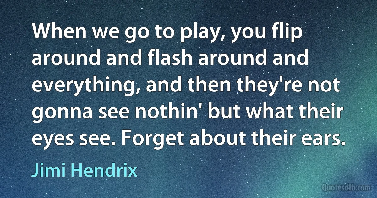 When we go to play, you flip around and flash around and everything, and then they're not gonna see nothin' but what their eyes see. Forget about their ears. (Jimi Hendrix)