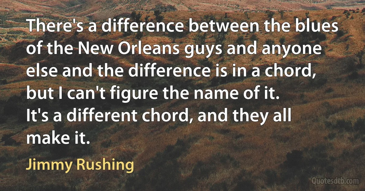 There's a difference between the blues of the New Orleans guys and anyone else and the difference is in a chord, but I can't figure the name of it. It's a different chord, and they all make it. (Jimmy Rushing)