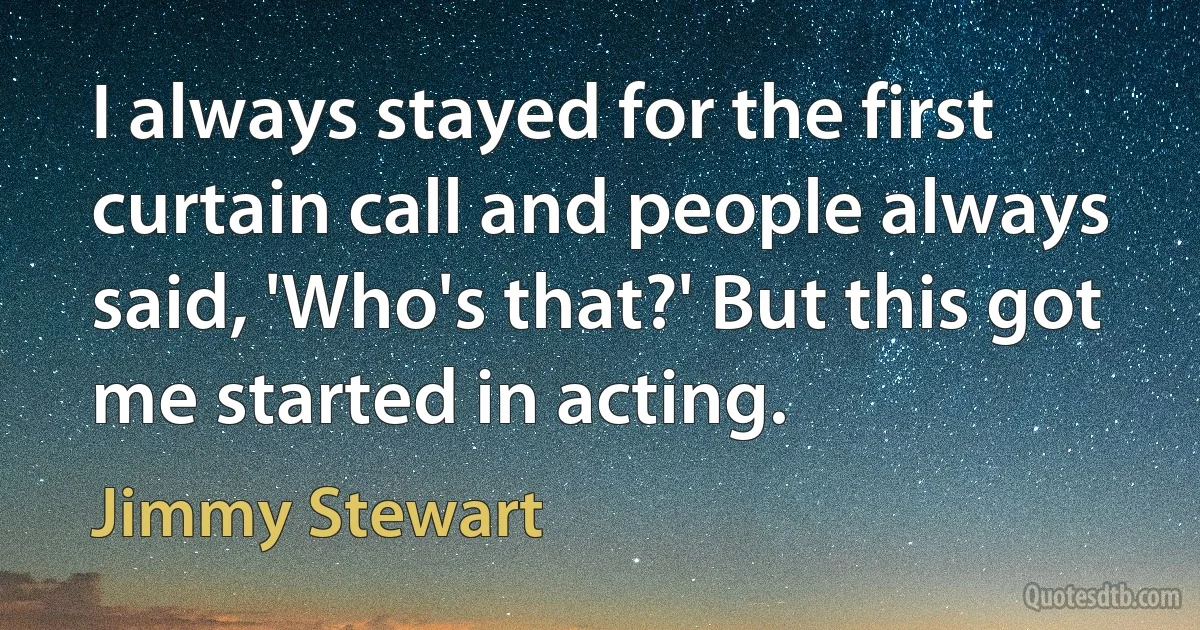 I always stayed for the first curtain call and people always said, 'Who's that?' But this got me started in acting. (Jimmy Stewart)