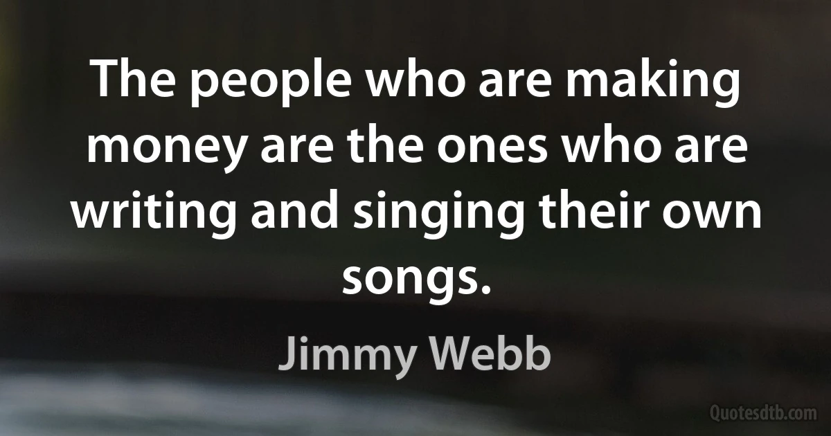 The people who are making money are the ones who are writing and singing their own songs. (Jimmy Webb)