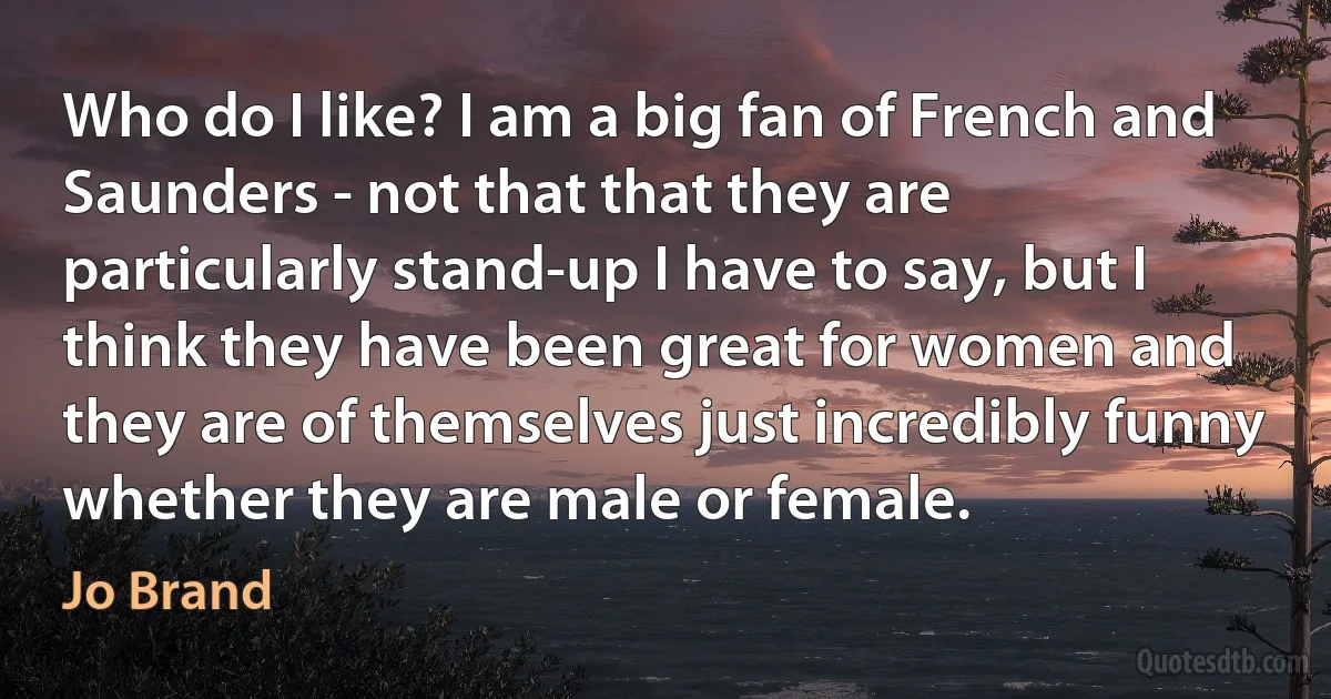 Who do I like? I am a big fan of French and Saunders - not that that they are particularly stand-up I have to say, but I think they have been great for women and they are of themselves just incredibly funny whether they are male or female. (Jo Brand)