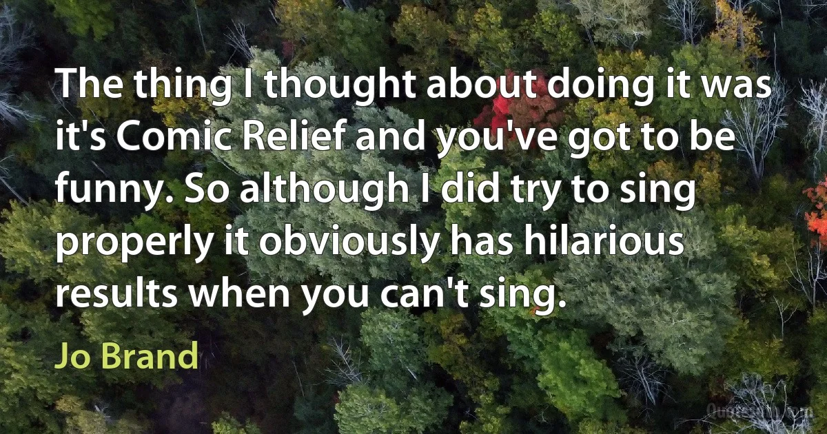 The thing I thought about doing it was it's Comic Relief and you've got to be funny. So although I did try to sing properly it obviously has hilarious results when you can't sing. (Jo Brand)