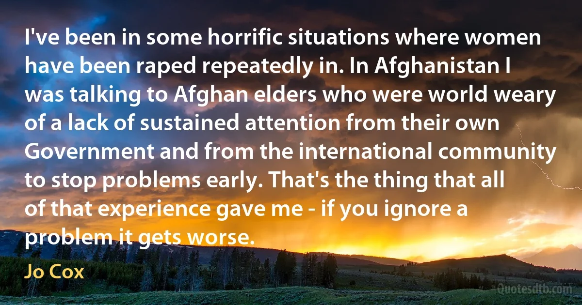 I've been in some horrific situations where women have been raped repeatedly in. In Afghanistan I was talking to Afghan elders who were world weary of a lack of sustained attention from their own Government and from the international community to stop problems early. That's the thing that all of that experience gave me - if you ignore a problem it gets worse. (Jo Cox)