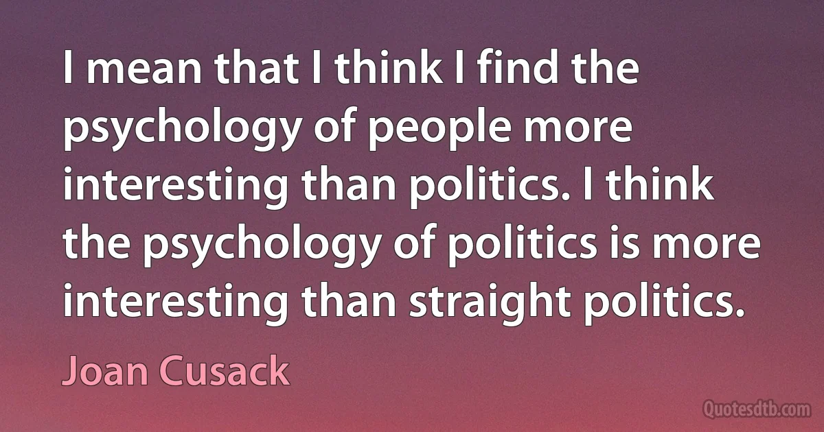 I mean that I think I find the psychology of people more interesting than politics. I think the psychology of politics is more interesting than straight politics. (Joan Cusack)