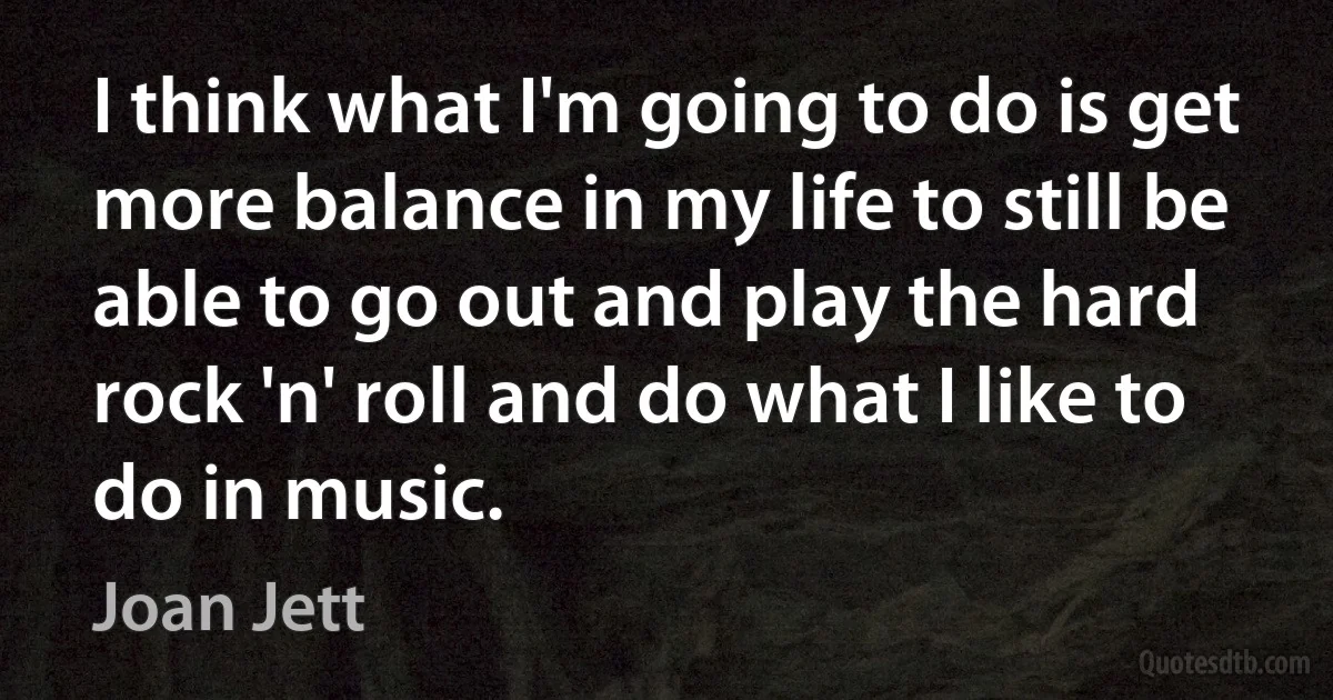 I think what I'm going to do is get more balance in my life to still be able to go out and play the hard rock 'n' roll and do what I like to do in music. (Joan Jett)