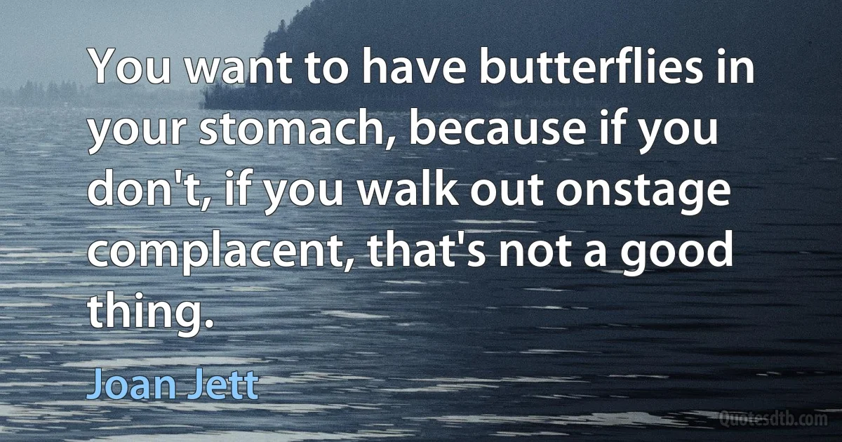 You want to have butterflies in your stomach, because if you don't, if you walk out onstage complacent, that's not a good thing. (Joan Jett)