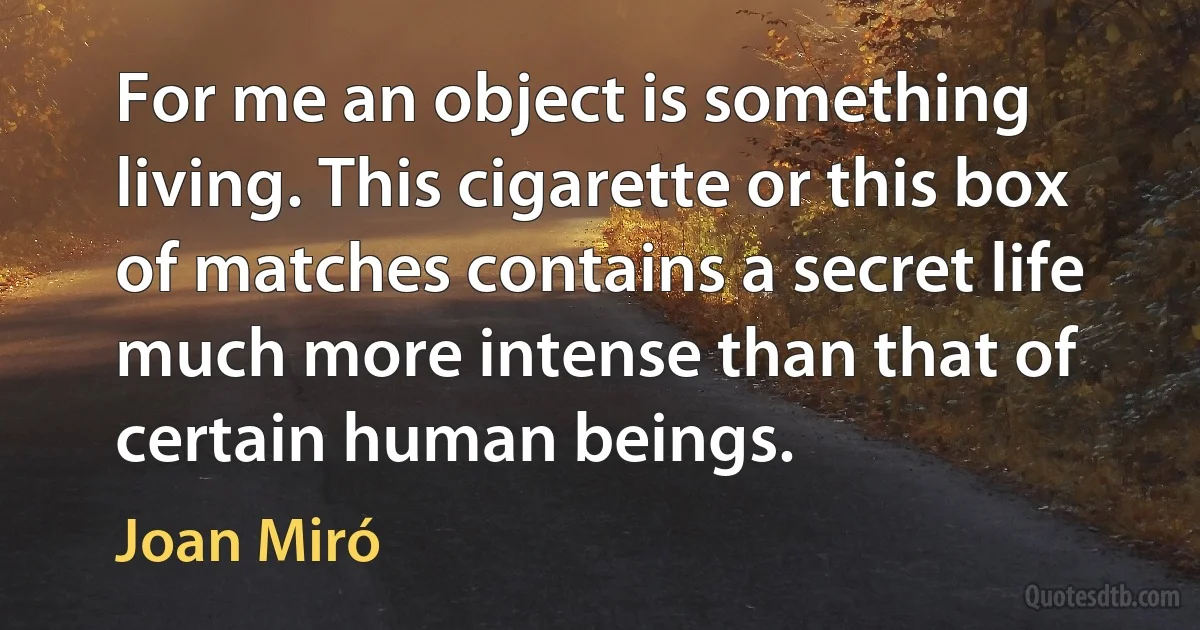 For me an object is something living. This cigarette or this box of matches contains a secret life much more intense than that of certain human beings. (Joan Miró)