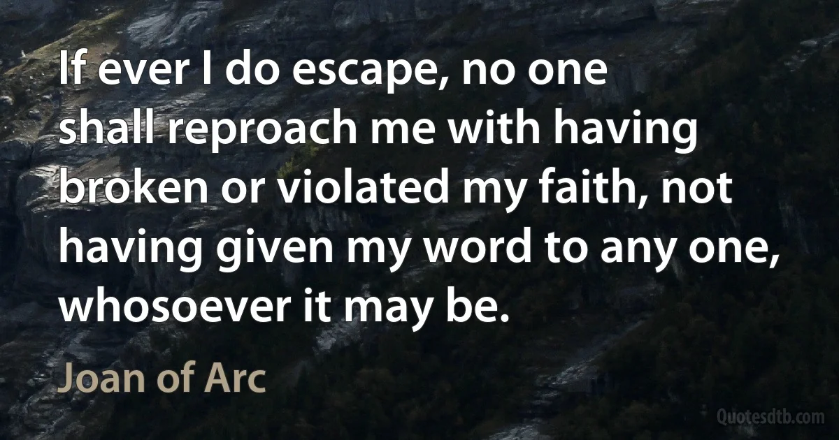 If ever I do escape, no one shall reproach me with having broken or violated my faith, not having given my word to any one, whosoever it may be. (Joan of Arc)