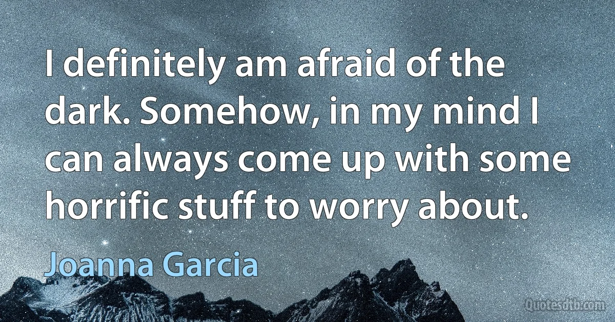 I definitely am afraid of the dark. Somehow, in my mind I can always come up with some horrific stuff to worry about. (Joanna Garcia)