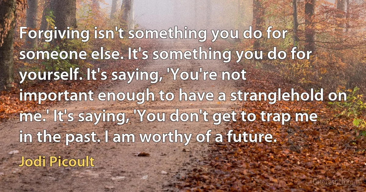 Forgiving isn't something you do for someone else. It's something you do for yourself. It's saying, 'You're not important enough to have a stranglehold on me.' It's saying, 'You don't get to trap me in the past. I am worthy of a future. (Jodi Picoult)