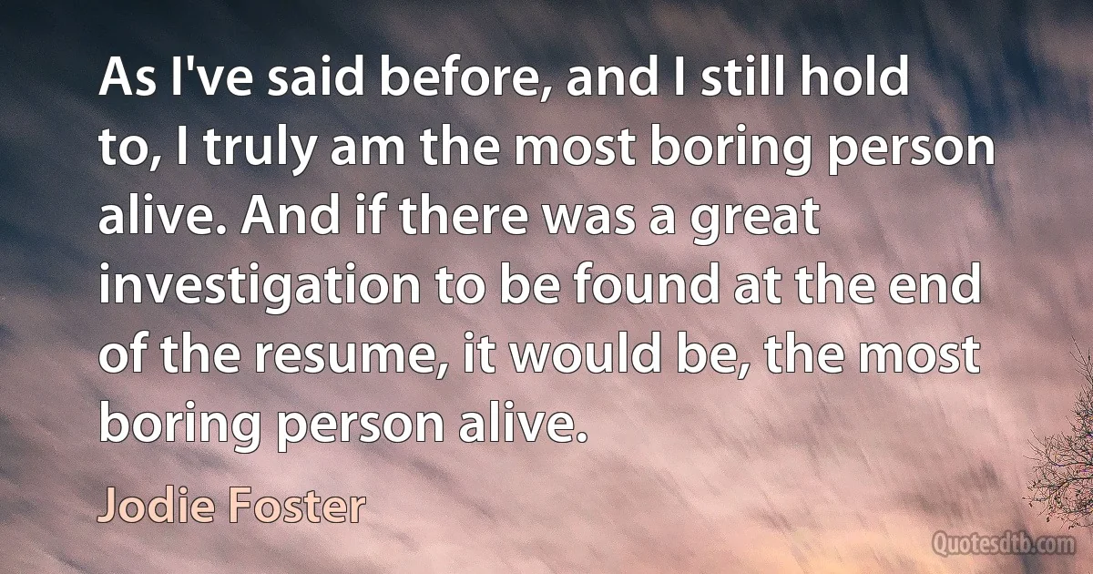 As I've said before, and I still hold to, I truly am the most boring person alive. And if there was a great investigation to be found at the end of the resume, it would be, the most boring person alive. (Jodie Foster)