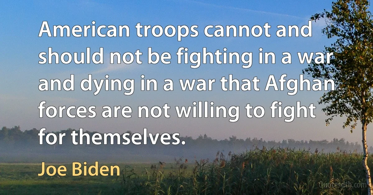 American troops cannot and should not be fighting in a war and dying in a war that Afghan forces are not willing to fight for themselves. (Joe Biden)