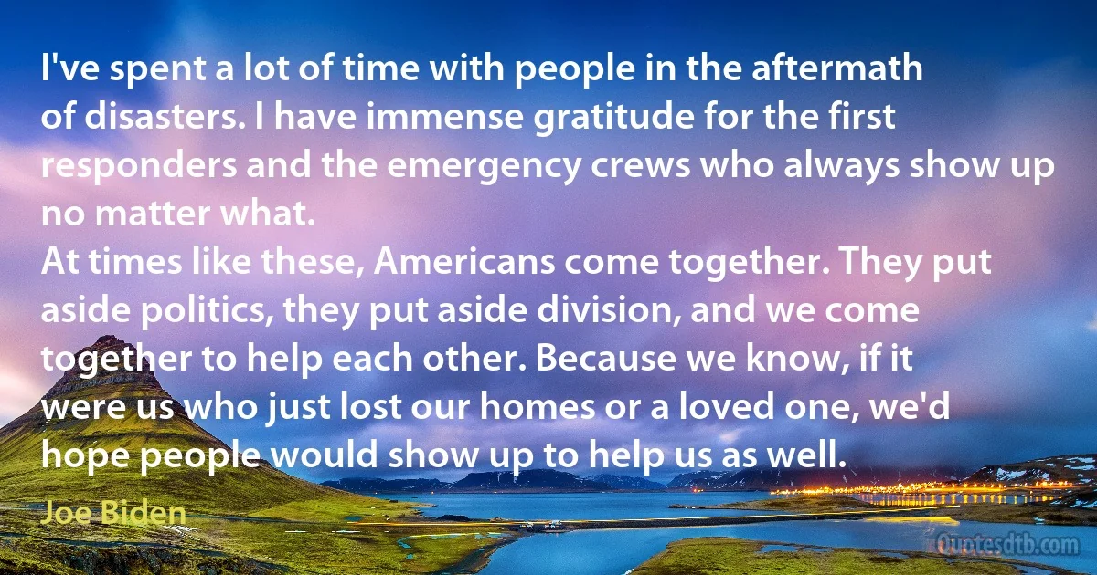 I've spent a lot of time with people in the aftermath of disasters. I have immense gratitude for the first responders and the emergency crews who always show up no matter what.
At times like these, Americans come together. They put aside politics, they put aside division, and we come together to help each other. Because we know, if it were us who just lost our homes or a loved one, we'd hope people would show up to help us as well. (Joe Biden)