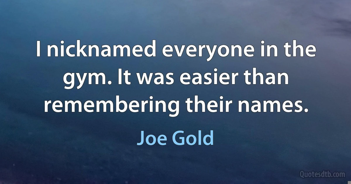 I nicknamed everyone in the gym. It was easier than remembering their names. (Joe Gold)