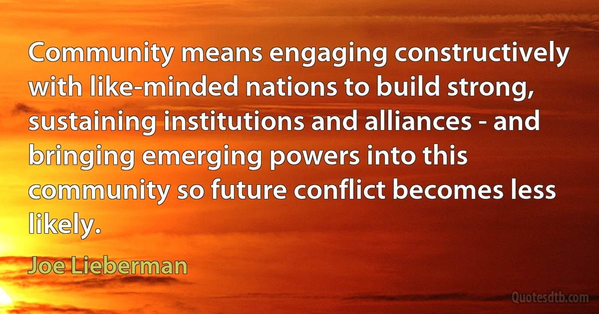 Community means engaging constructively with like-minded nations to build strong, sustaining institutions and alliances - and bringing emerging powers into this community so future conflict becomes less likely. (Joe Lieberman)